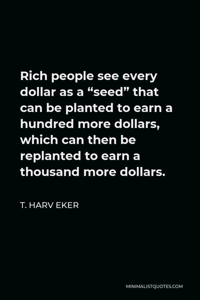 T. Harv Eker Quote - Rich people see every dollar as a “seed” that can be planted to earn a hundred more dollars, which can then be replanted to earn a thousand more dollars.