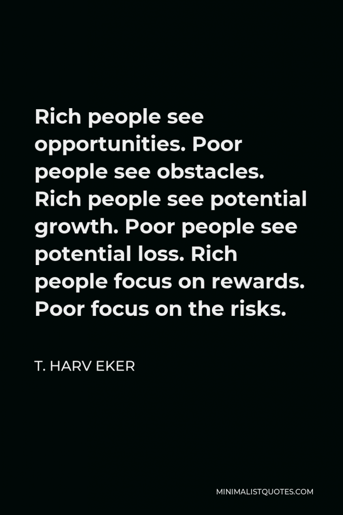 T. Harv Eker Quote - Rich people see opportunities. Poor people see obstacles. Rich people see potential growth. Poor people see potential loss. Rich people focus on rewards. Poor focus on the risks.