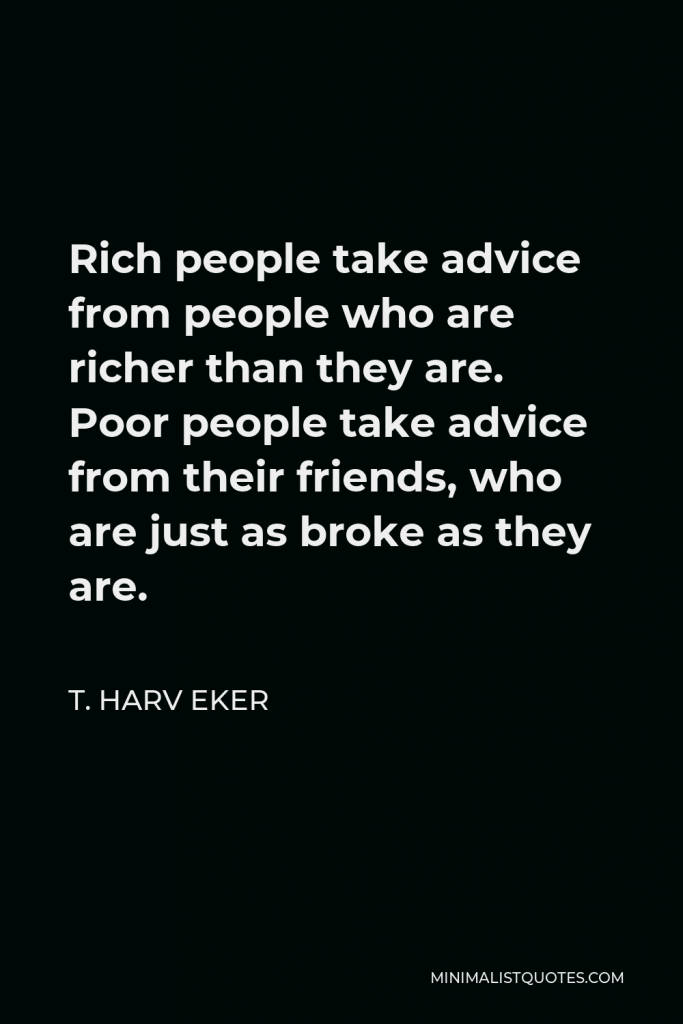 T. Harv Eker Quote - Rich people take advice from people who are richer than they are. Poor people take advice from their friends, who are just as broke as they are.