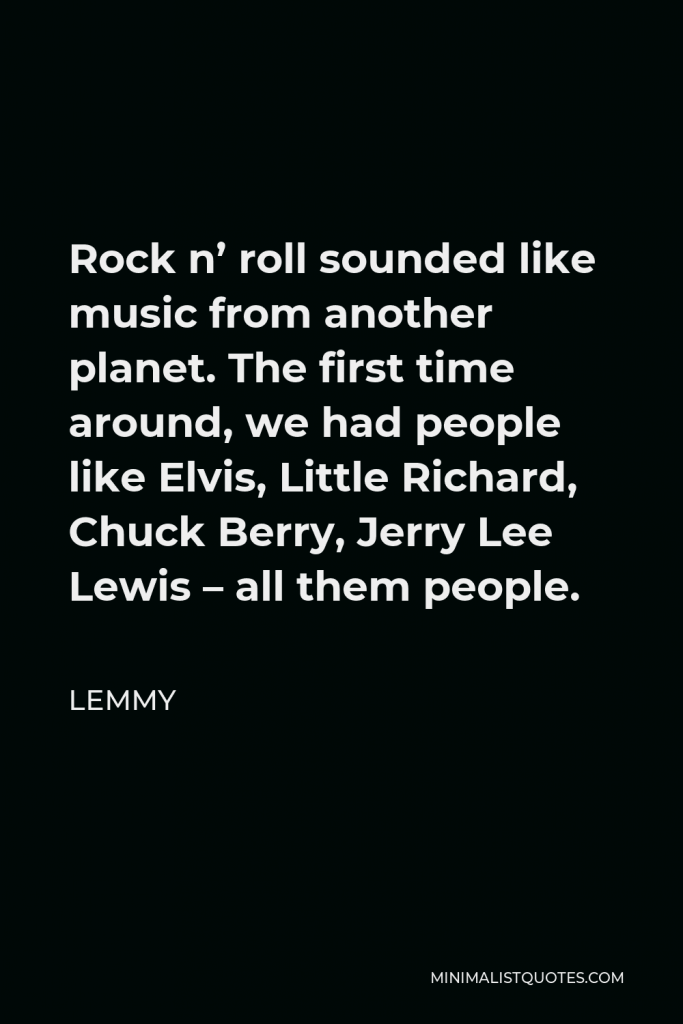 Lemmy Quote - Rock n’ roll sounded like music from another planet. The first time around, we had people like Elvis, Little Richard, Chuck Berry, Jerry Lee Lewis – all them people.