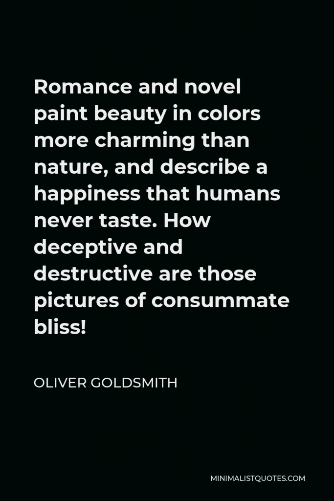 Oliver Goldsmith Quote - Romance and novel paint beauty in colors more charming than nature, and describe a happiness that humans never taste. How deceptive and destructive are those pictures of consummate bliss!