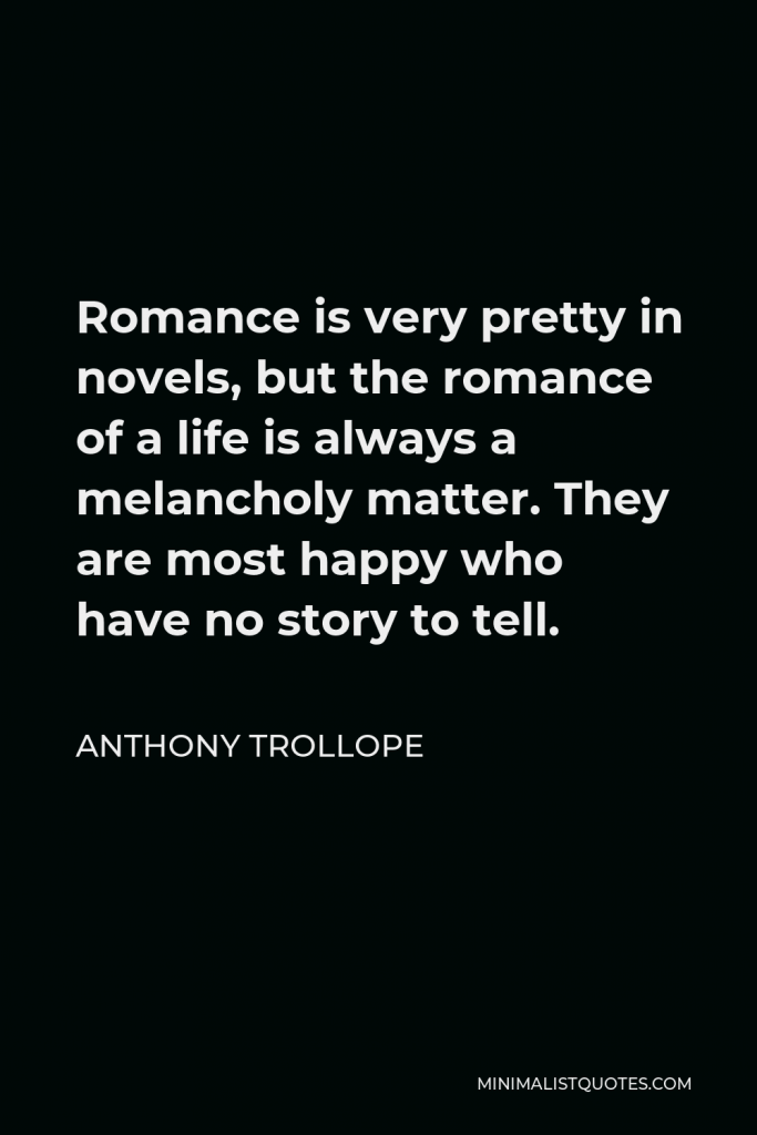 Anthony Trollope Quote - Romance is very pretty in novels, but the romance of a life is always a melancholy matter. They are most happy who have no story to tell.