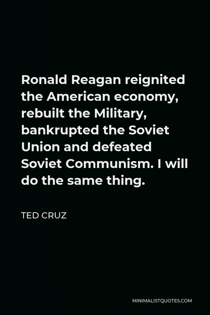 Ted Cruz Quote - Ronald Reagan reignited the American economy, rebuilt the Military, bankrupted the Soviet Union and defeated Soviet Communism. I will do the same thing.