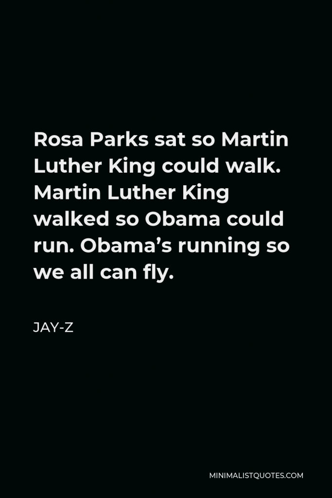 Jay-Z Quote - Rosa Parks sat so Martin Luther King could walk. Martin Luther King walked so Obama could run. Obama’s running so we all can fly.