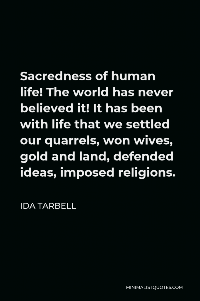 Ida Tarbell Quote - Sacredness of human life! The world has never believed it! It has been with life that we settled our quarrels, won wives, gold and land, defended ideas, imposed religions.