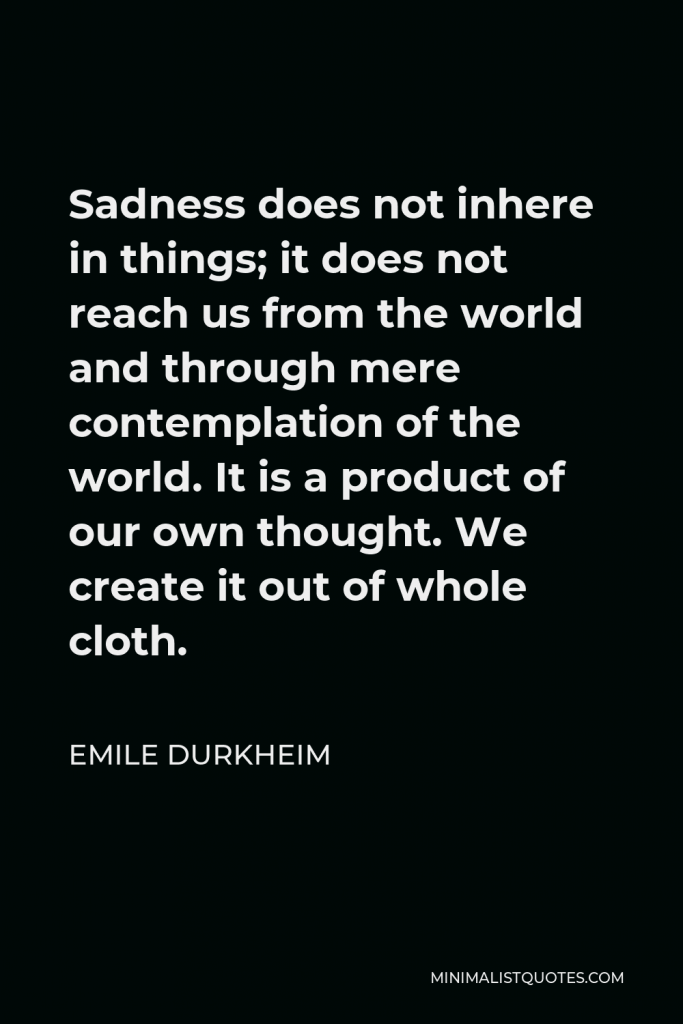 Emile Durkheim Quote - Sadness does not inhere in things; it does not reach us from the world and through mere contemplation of the world. It is a product of our own thought. We create it out of whole cloth.