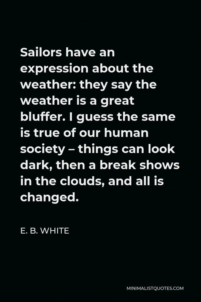 E. B. White Quote - Sailors have an expression about the weather: they say the weather is a great bluffer. I guess the same is true of our human society – things can look dark, then a break shows in the clouds, and all is changed.