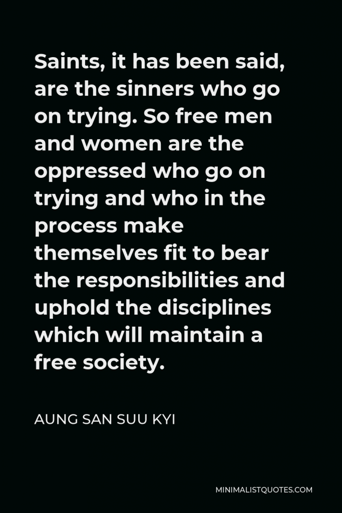 Aung San Suu Kyi Quote - Saints, it has been said, are the sinners who go on trying. So free men and women are the oppressed who go on trying and who in the process make themselves fit to bear the responsibilities and uphold the disciplines which will maintain a free society.