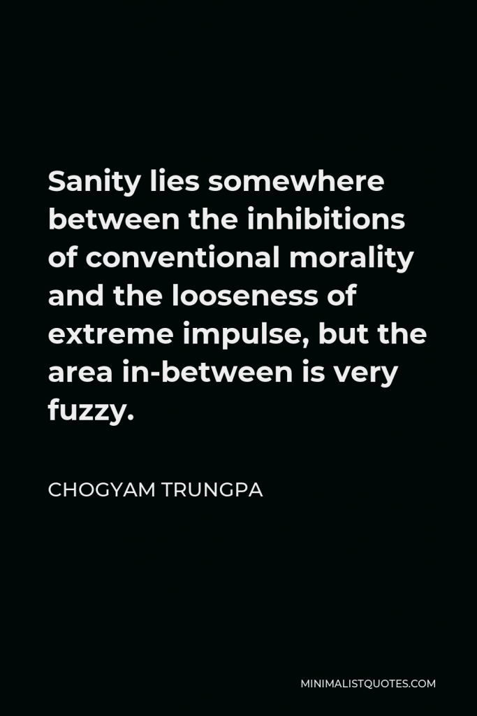 Chogyam Trungpa Quote - Sanity lies somewhere between the inhibitions of conventional morality and the looseness of extreme impulse, but the area in-between is very fuzzy.
