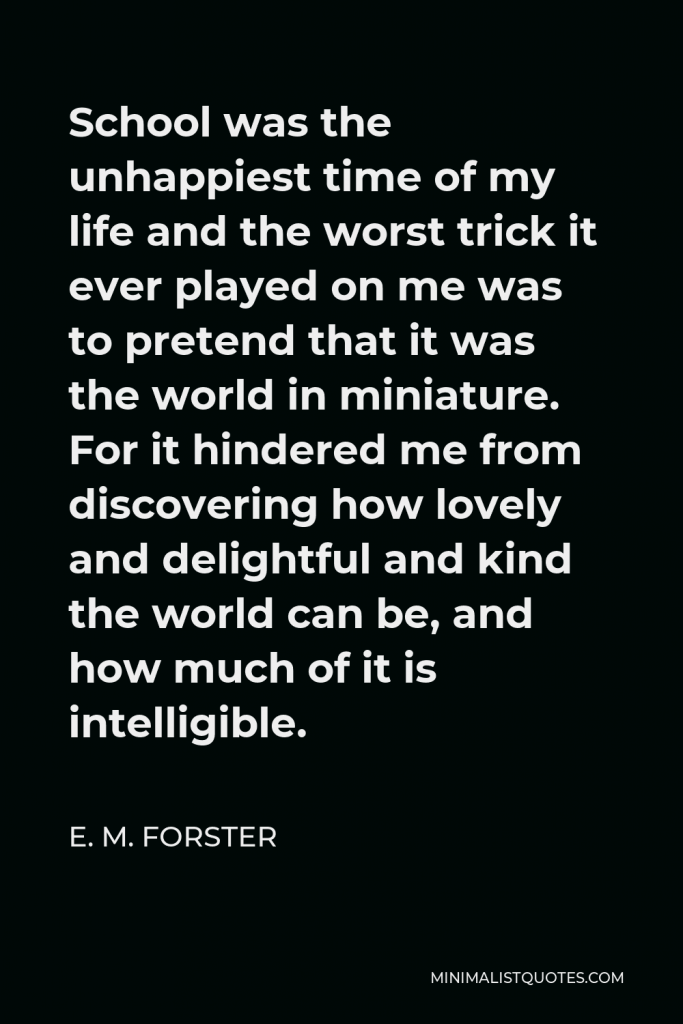 E. M. Forster Quote - School was the unhappiest time of my life and the worst trick it ever played on me was to pretend that it was the world in miniature. For it hindered me from discovering how lovely and delightful and kind the world can be, and how much of it is intelligible.