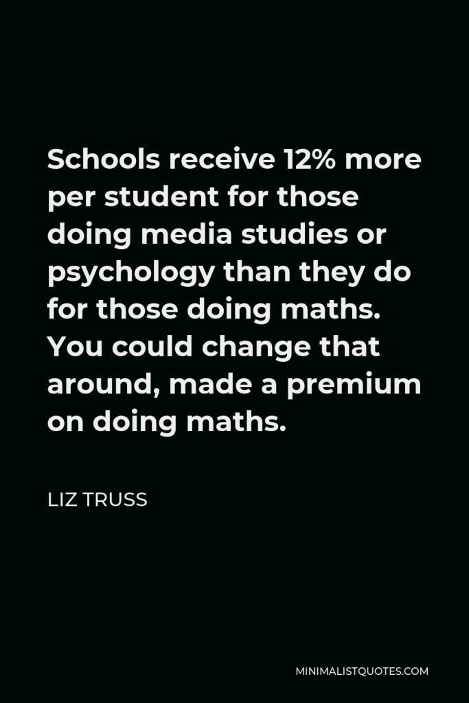 Liz Truss Quote - Schools receive 12% more per student for those doing media studies or psychology than they do for those doing maths. You could change that around, made a premium on doing maths.