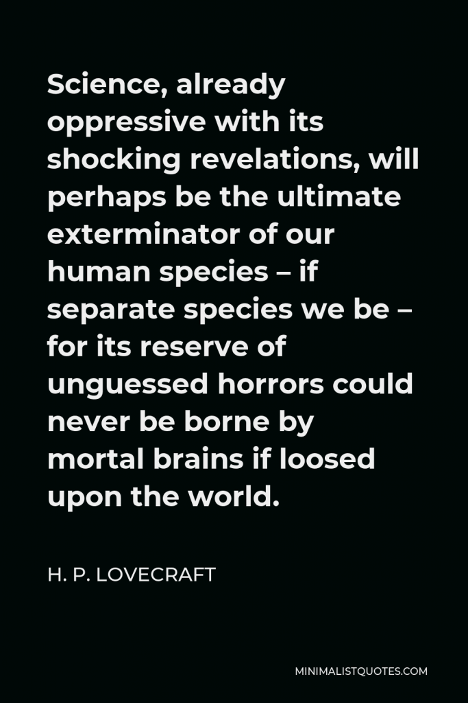 H. P. Lovecraft Quote - Science, already oppressive with its shocking revelations, will perhaps be the ultimate exterminator of our human species – if separate species we be – for its reserve of unguessed horrors could never be borne by mortal brains if loosed upon the world.