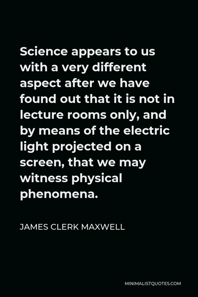 James Clerk Maxwell Quote - Science appears to us with a very different aspect after we have found out that it is not in lecture rooms only, and by means of the electric light projected on a screen, that we may witness physical phenomena.