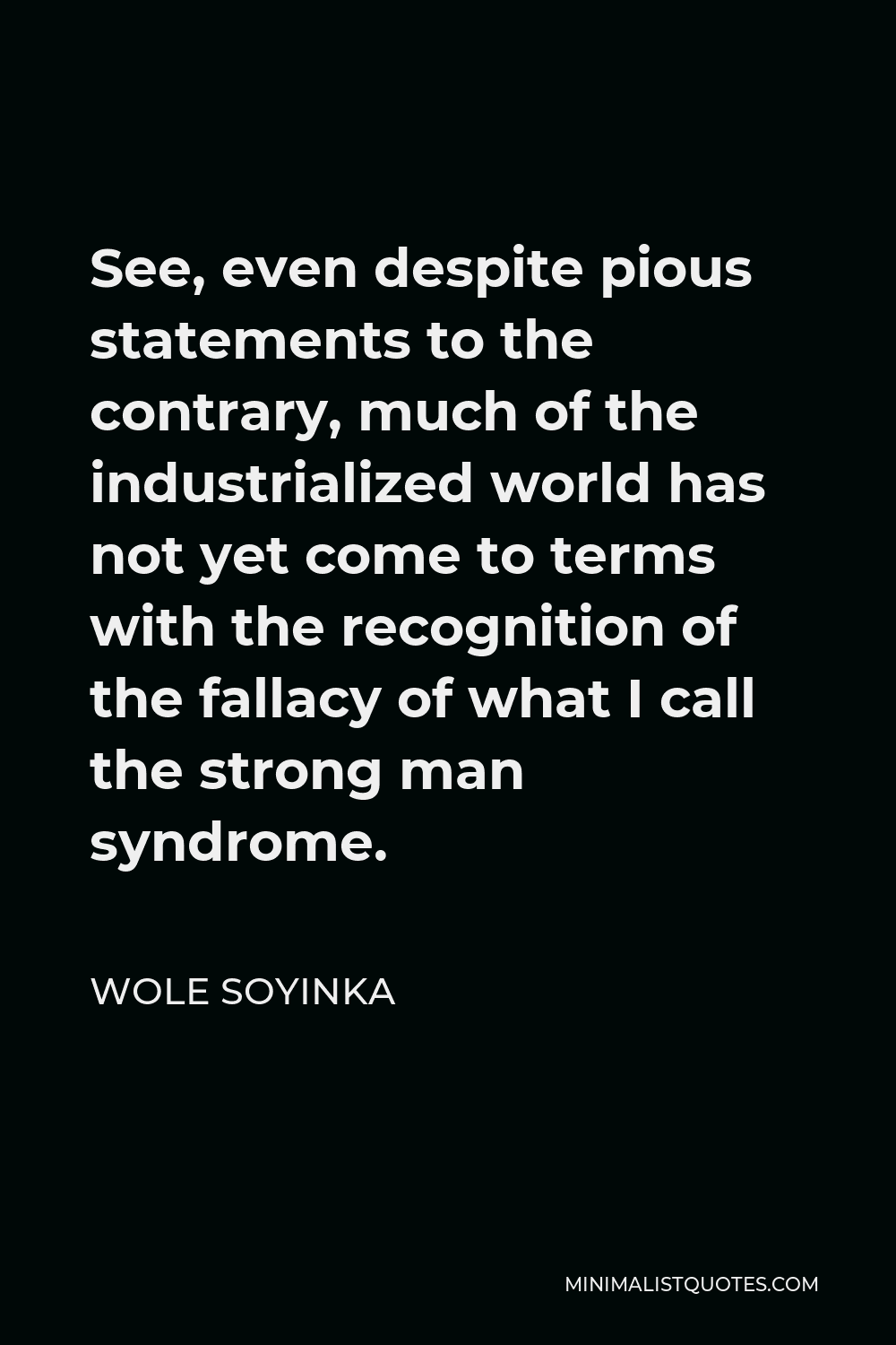 Wole Soyinka Quote - See, even despite pious statements to the contrary, much of the industrialized world has not yet come to terms with the recognition of the fallacy of what I call the strong man syndrome.