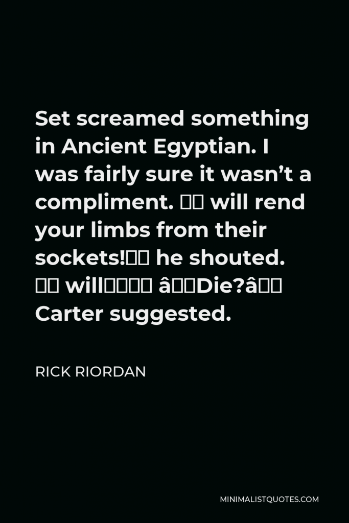 Rick Riordan Quote - Set screamed something in Ancient Egyptian. I was fairly sure it wasn’t a compliment. “I will rend your limbs from their sockets!” he shouted. “I will—” “Die?” Carter suggested.