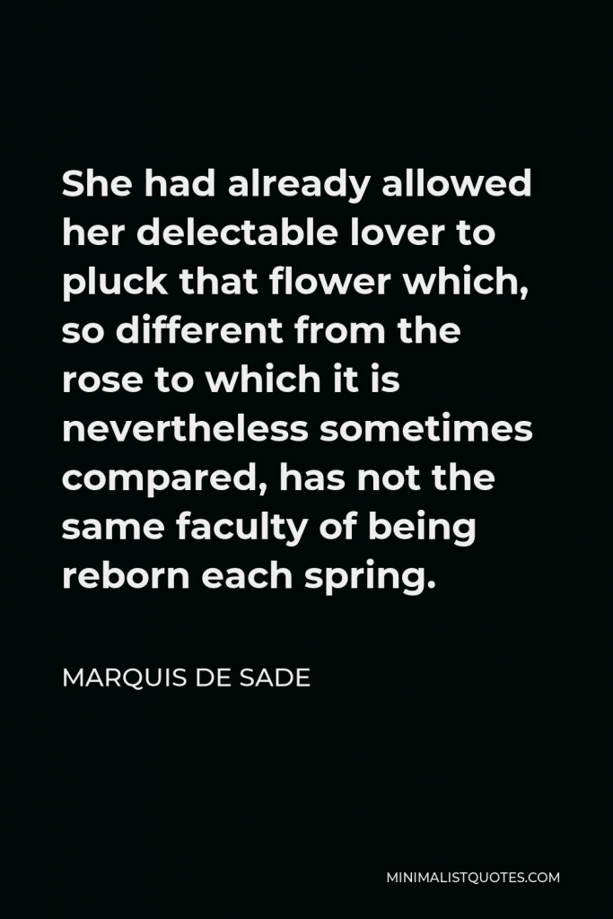 Marquis de Sade Quote - She had already allowed her delectable lover to pluck that flower which, so different from the rose to which it is nevertheless sometimes compared, has not the same faculty of being reborn each spring.