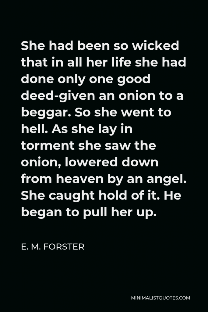 E. M. Forster Quote - She had been so wicked that in all her life she had done only one good deed-given an onion to a beggar. So she went to hell. As she lay in torment she saw the onion, lowered down from heaven by an angel. She caught hold of it. He began to pull her up.
