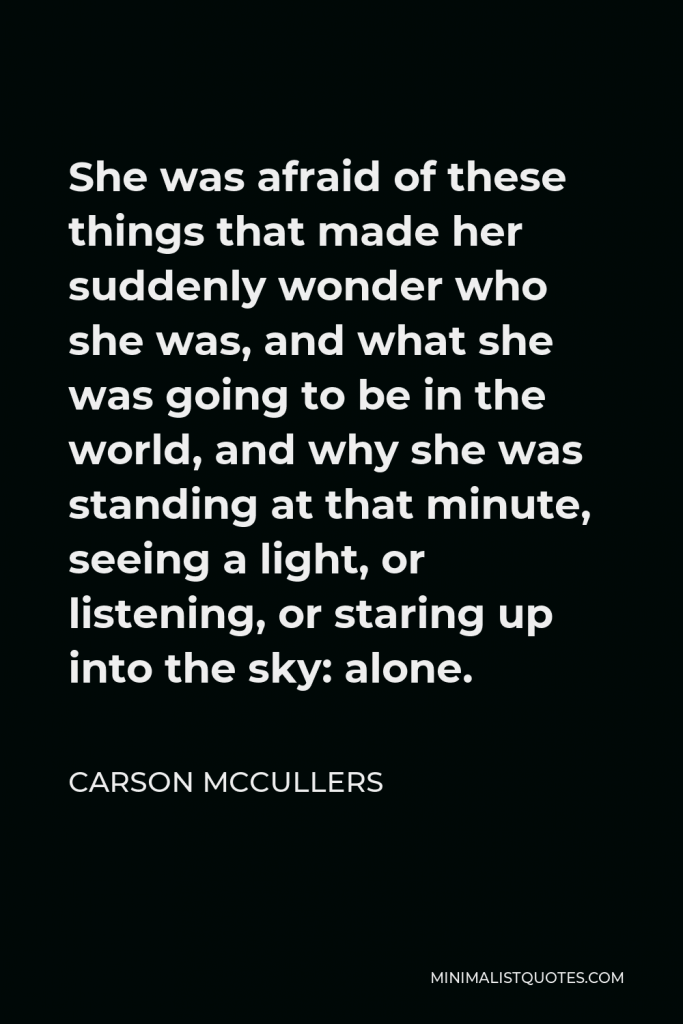 Carson McCullers Quote - She was afraid of these things that made her suddenly wonder who she was, and what she was going to be in the world, and why she was standing at that minute, seeing a light, or listening, or staring up into the sky: alone.