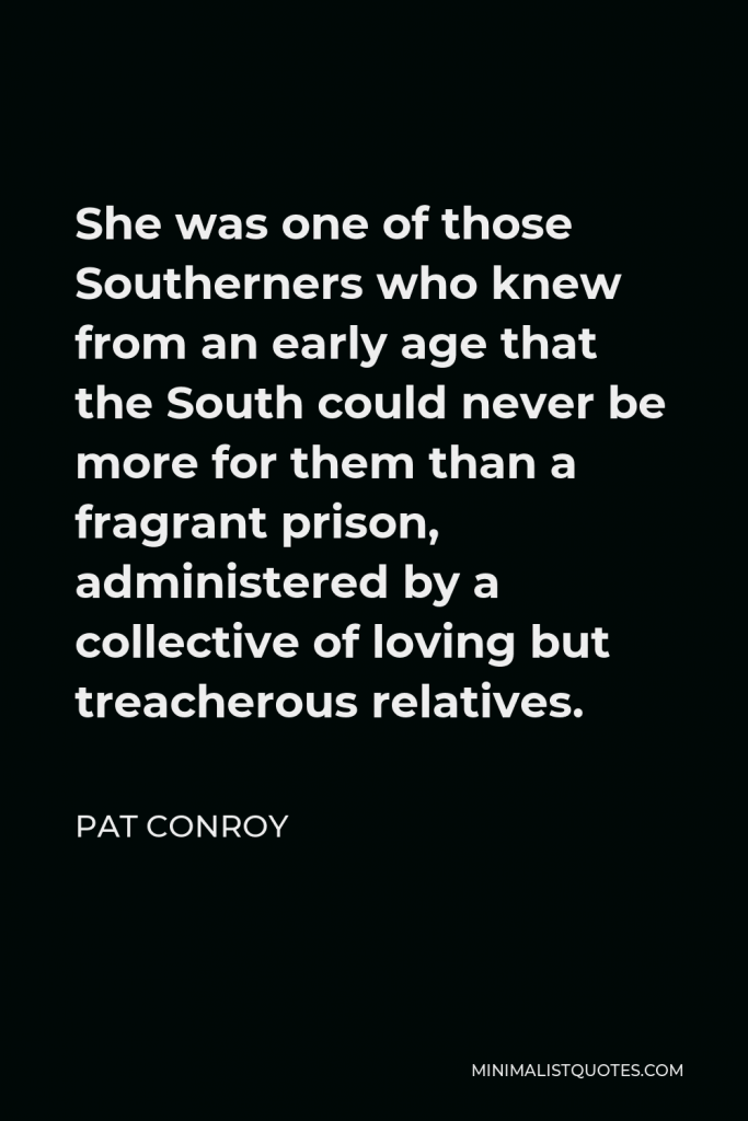 Pat Conroy Quote - She was one of those Southerners who knew from an early age that the South could never be more for them than a fragrant prison, administered by a collective of loving but treacherous relatives.