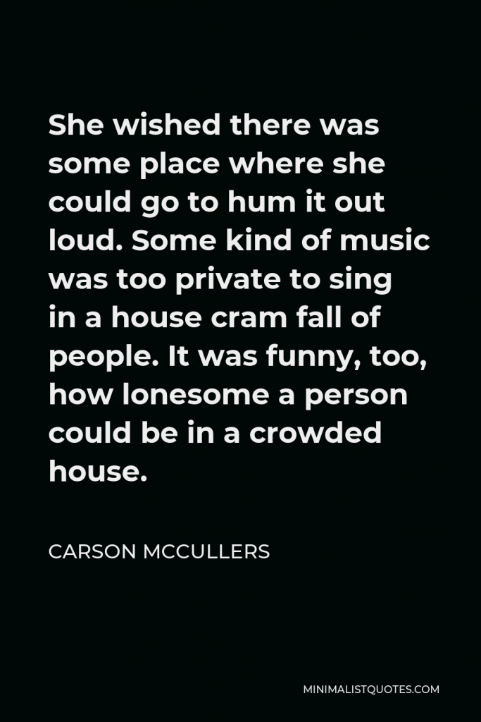 Carson McCullers Quote - She wished there was some place where she could go to hum it out loud. Some kind of music was too private to sing in a house cram fall of people. It was funny, too, how lonesome a person could be in a crowded house.