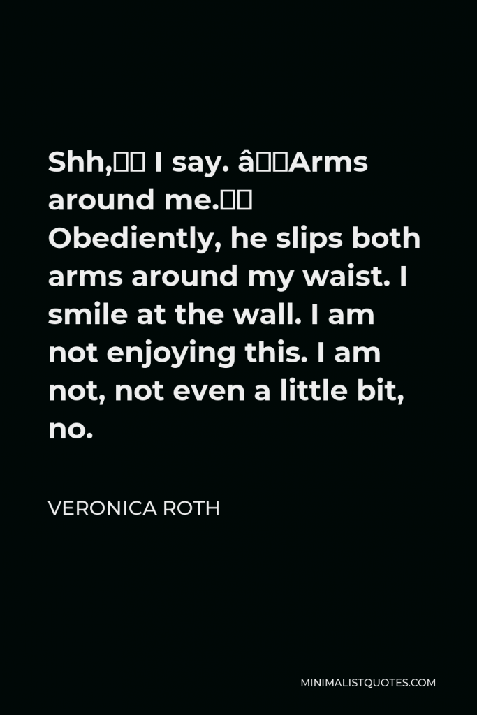 Veronica Roth Quote - Shh,” I say. “Arms around me.” Obediently, he slips both arms around my waist. I smile at the wall. I am not enjoying this. I am not, not even a little bit, no.