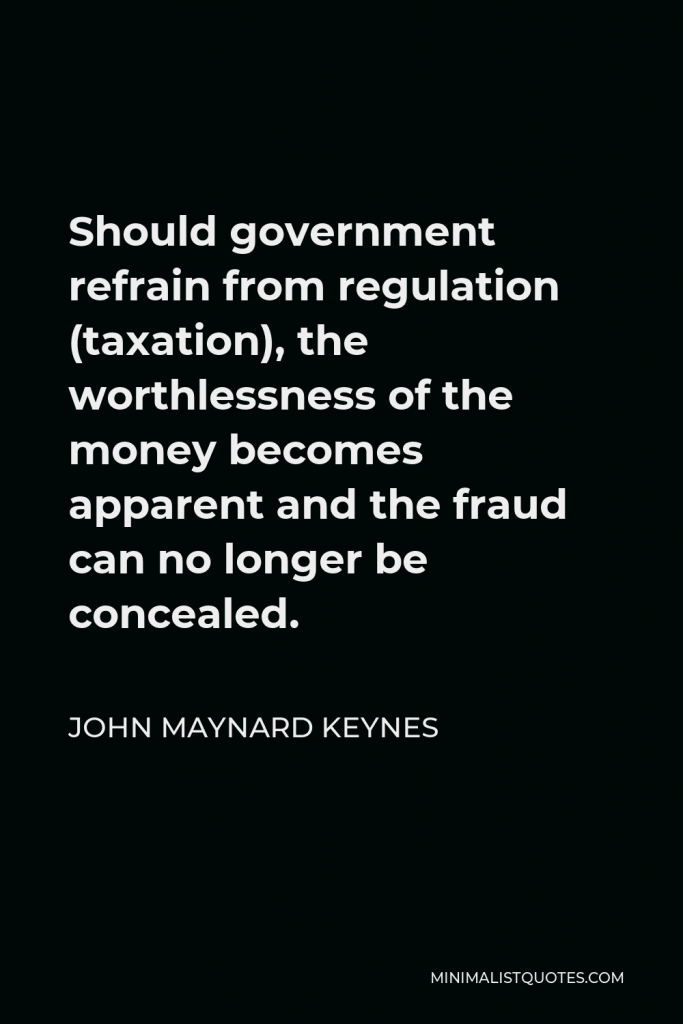 John Maynard Keynes Quote - Should government refrain from regulation (taxation), the worthlessness of the money becomes apparent and the fraud can no longer be concealed.