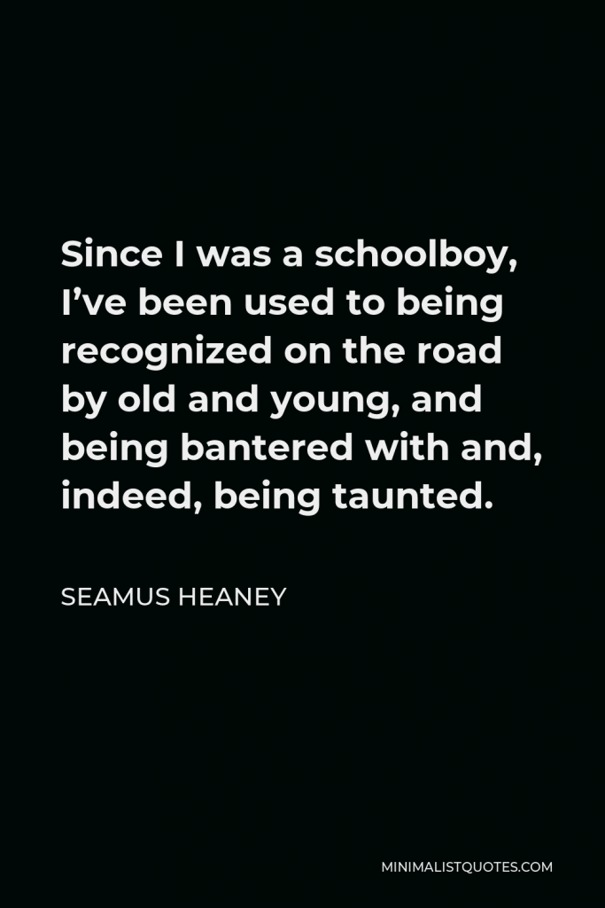 Seamus Heaney Quote - Since I was a schoolboy, I’ve been used to being recognized on the road by old and young, and being bantered with and, indeed, being taunted.