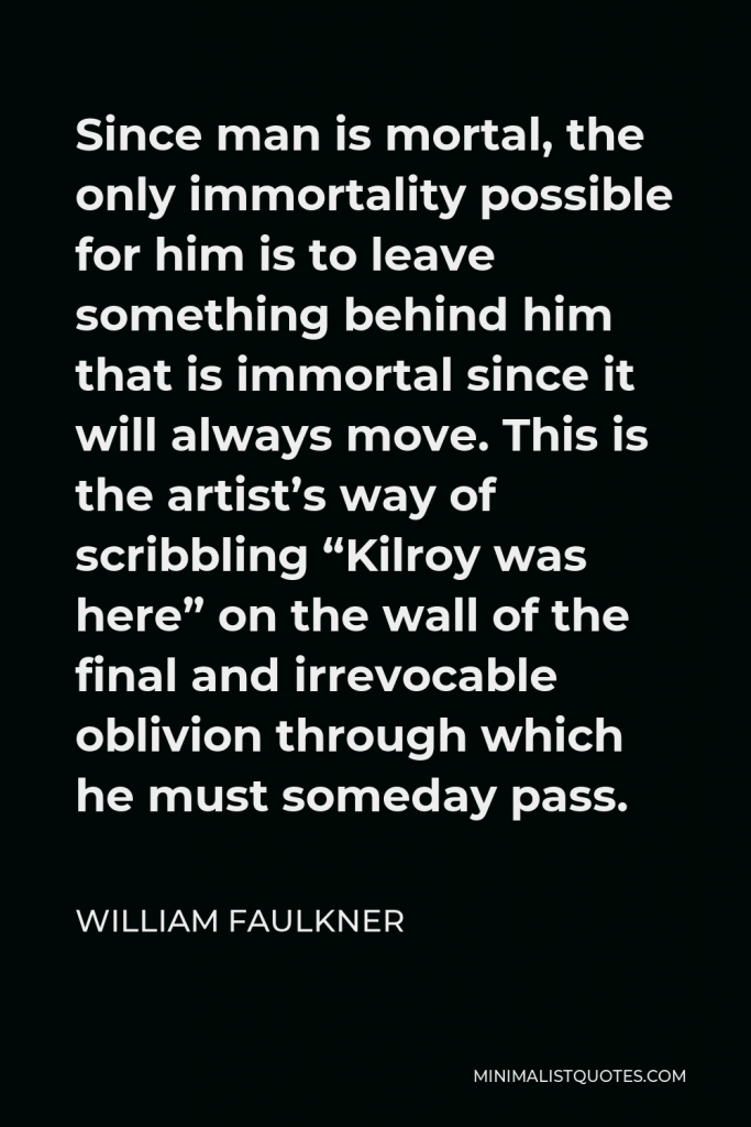 William Faulkner Quote - Since man is mortal, the only immortality possible for him is to leave something behind him that is immortal since it will always move. This is the artist’s way of scribbling “Kilroy was here” on the wall of the final and irrevocable oblivion through which he must someday pass.