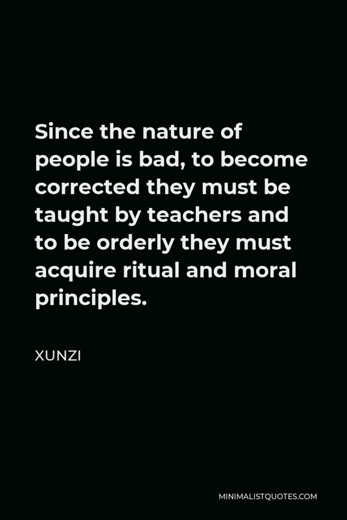Xunzi Quote - Since the nature of people is bad, to become corrected they must be taught by teachers and to be orderly they must acquire ritual and moral principles.