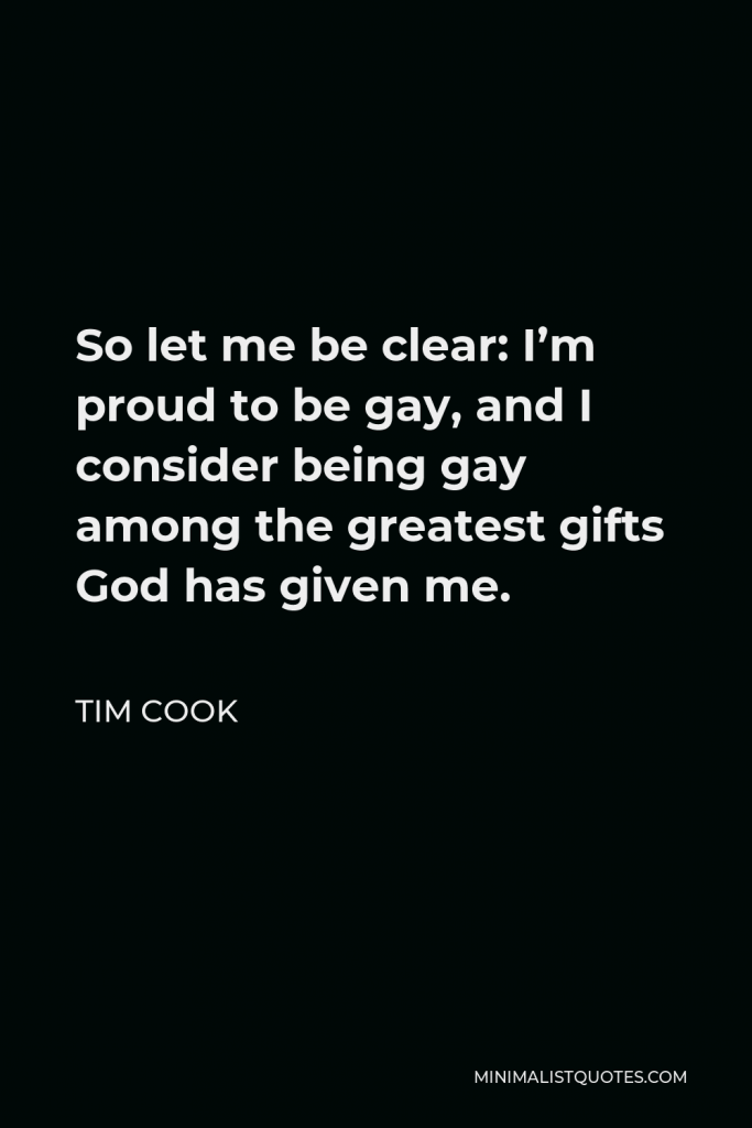 Tim Cook Quote - So let me be clear: I’m proud to be gay, and I consider being gay among the greatest gifts God has given me.