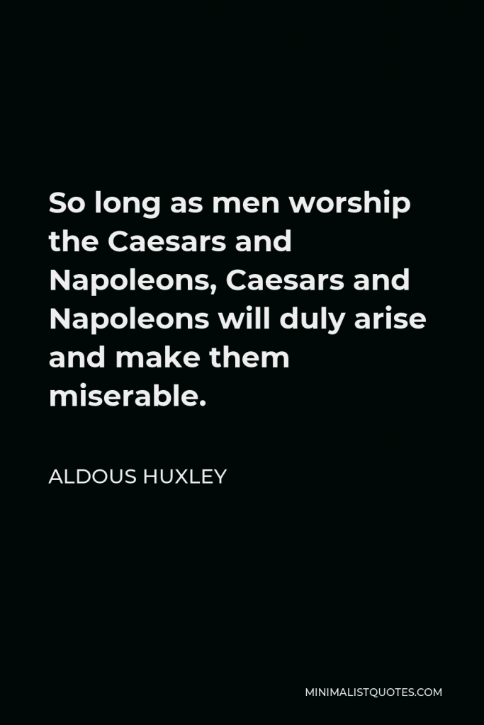 Aldous Huxley Quote - So long as men worship the Caesars and Napoleons, Caesars and Napoleons will duly arise and make them miserable.