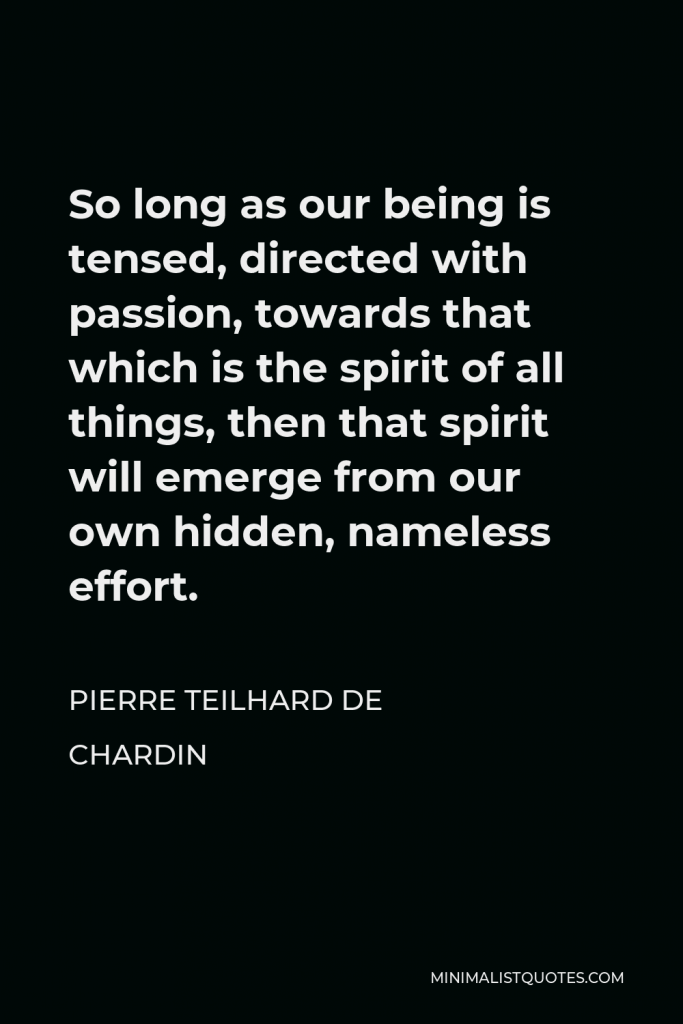 Pierre Teilhard de Chardin Quote - So long as our being is tensed, directed with passion, towards that which is the spirit of all things, then that spirit will emerge from our own hidden, nameless effort.