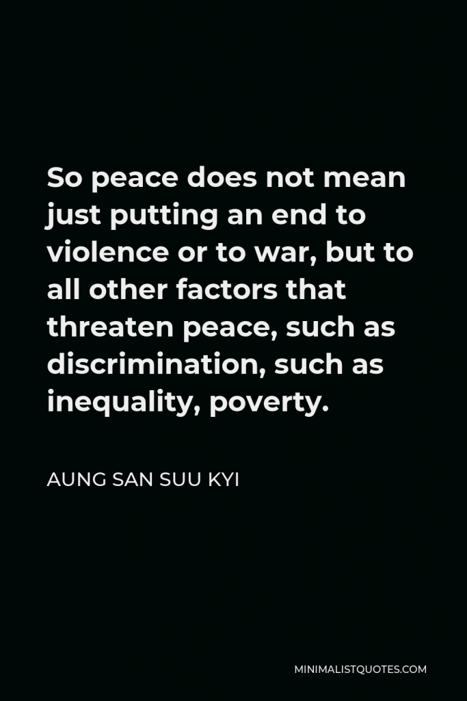 Aung San Suu Kyi Quote - So peace does not mean just putting an end to violence or to war, but to all other factors that threaten peace, such as discrimination, such as inequality, poverty.
