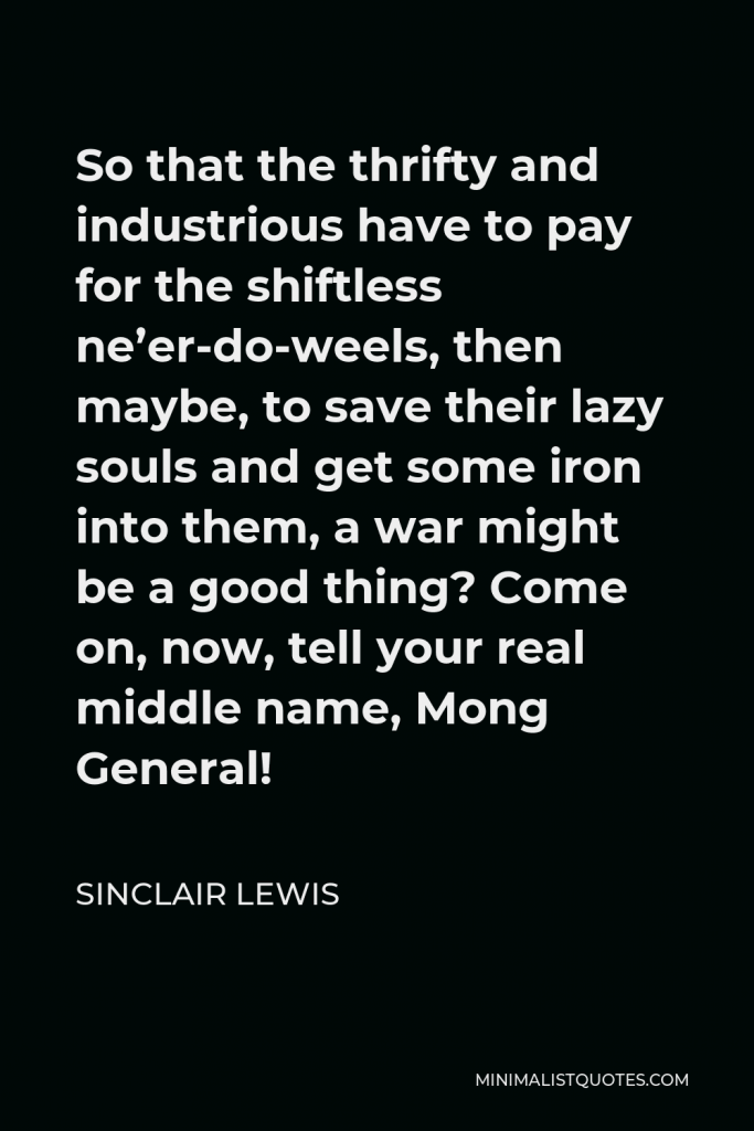 Sinclair Lewis Quote - So that the thrifty and industrious have to pay for the shiftless ne’er-do-weels, then maybe, to save their lazy souls and get some iron into them, a war might be a good thing? Come on, now, tell your real middle name, Mong General!
