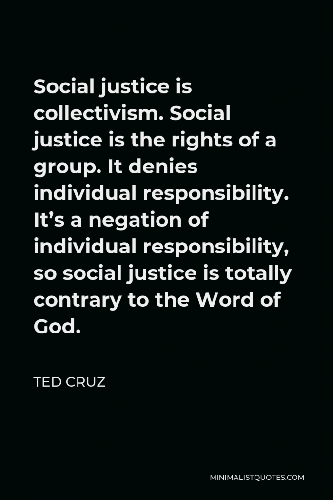 Ted Cruz Quote - Social justice is collectivism. Social justice is the rights of a group. It denies individual responsibility. It’s a negation of individual responsibility, so social justice is totally contrary to the Word of God.