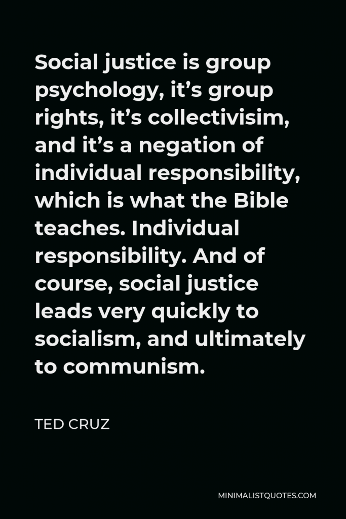 Ted Cruz Quote - Social justice is group psychology, it’s group rights, it’s collectivisim, and it’s a negation of individual responsibility, which is what the Bible teaches. Individual responsibility. And of course, social justice leads very quickly to socialism, and ultimately to communism.