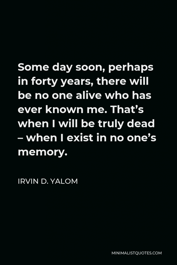 Irvin D. Yalom Quote - Some day soon, perhaps in forty years, there will be no one alive who has ever known me. That’s when I will be truly dead – when I exist in no one’s memory.