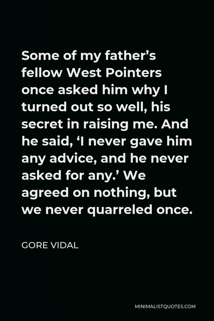 Gore Vidal Quote - Some of my father’s fellow West Pointers once asked him why I turned out so well, his secret in raising me. And he said, ‘I never gave him any advice, and he never asked for any.’ We agreed on nothing, but we never quarreled once.