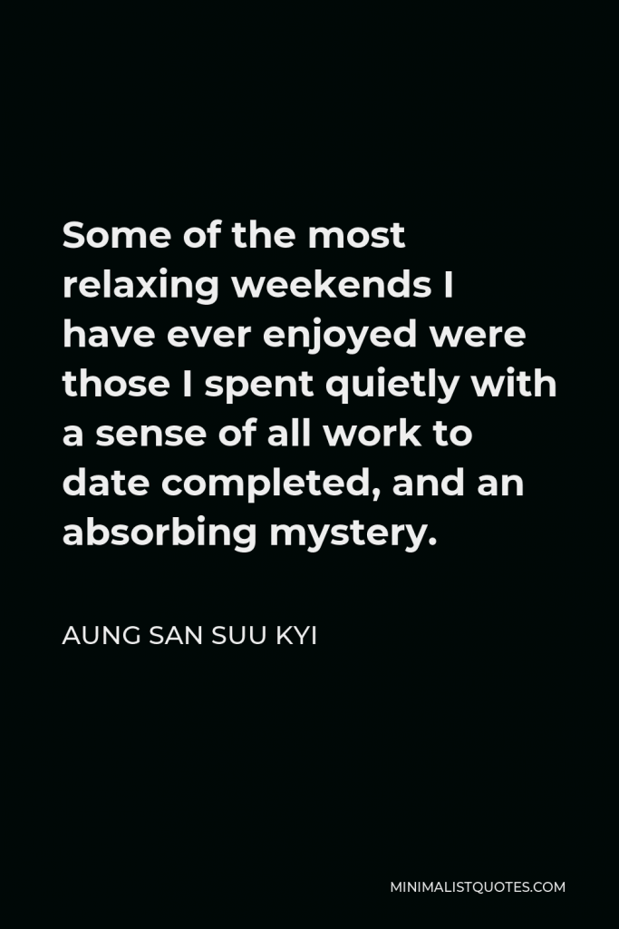 Aung San Suu Kyi Quote - Some of the most relaxing weekends I have ever enjoyed were those I spent quietly with a sense of all work to date completed, and an absorbing mystery.