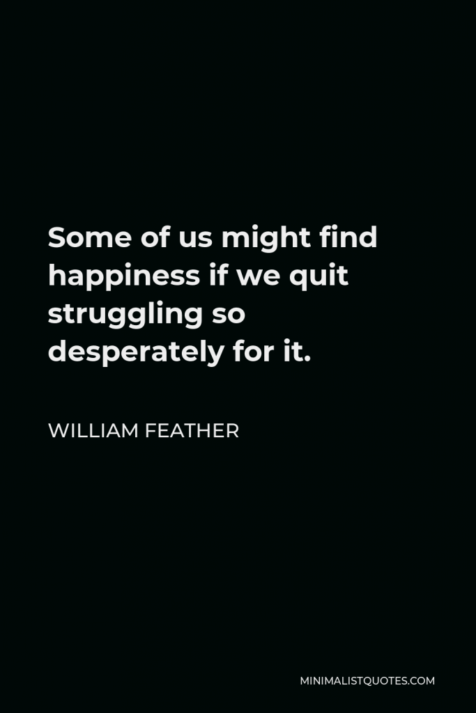 William Feather Quote - Some of us might find happiness if we quit struggling so desperately for it.