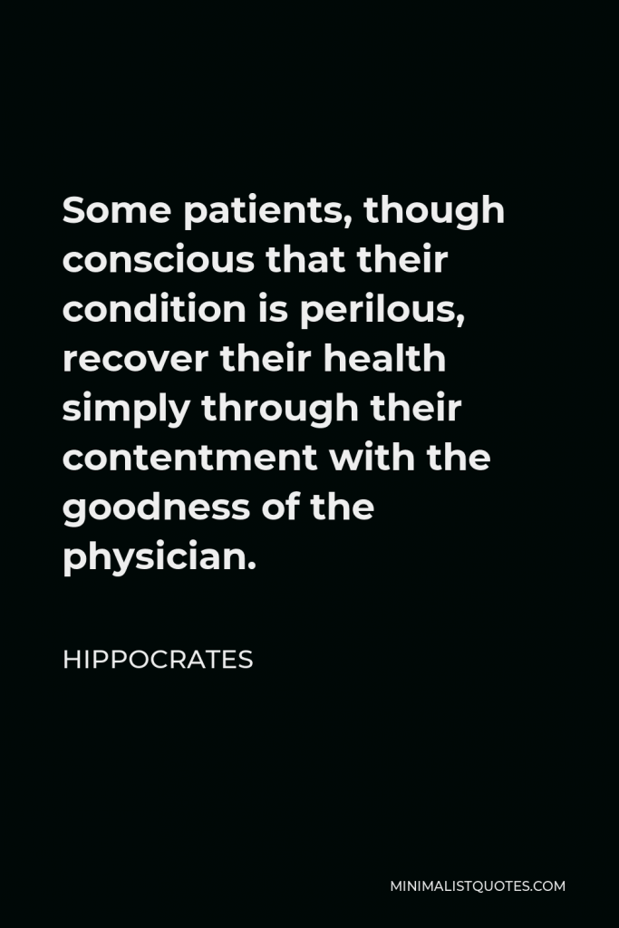 Hippocrates Quote - Some patients, though conscious that their condition is perilous, recover their health simply through their contentment with the goodness of the physician.