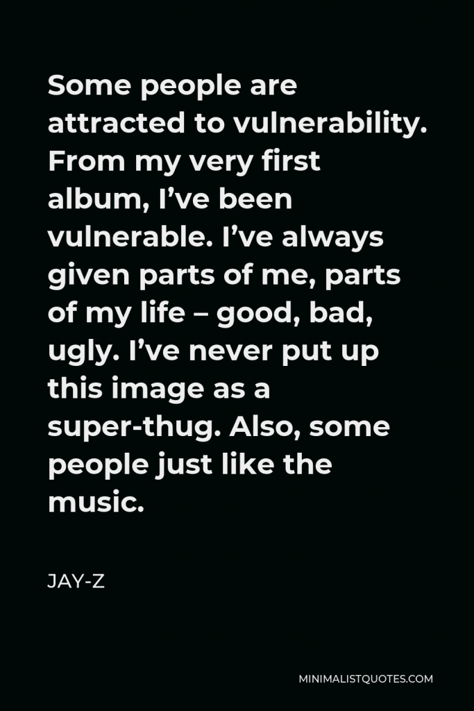 Jay-Z Quote - Some people are attracted to vulnerability. From my very first album, I’ve been vulnerable. I’ve always given parts of me, parts of my life – good, bad, ugly. I’ve never put up this image as a super-thug. Also, some people just like the music.