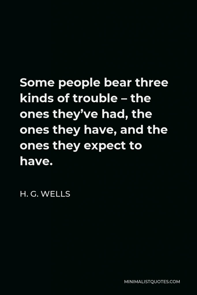 H. G. Wells Quote - Some people bear three kinds of trouble – the ones they’ve had, the ones they have, and the ones they expect to have.