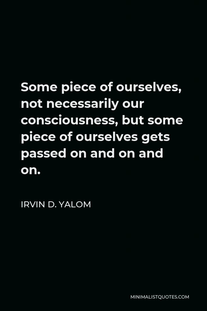Irvin D. Yalom Quote - Some piece of ourselves, not necessarily our consciousness, but some piece of ourselves gets passed on and on and on.
