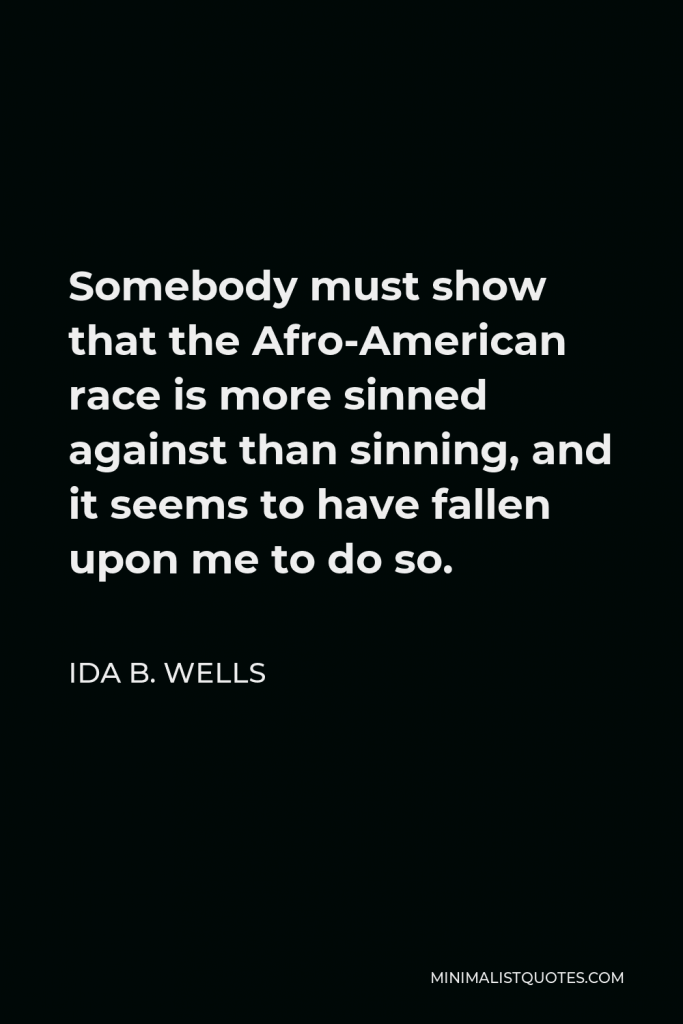 Ida B. Wells Quote - Somebody must show that the Afro-American race is more sinned against than sinning, and it seems to have fallen upon me to do so.