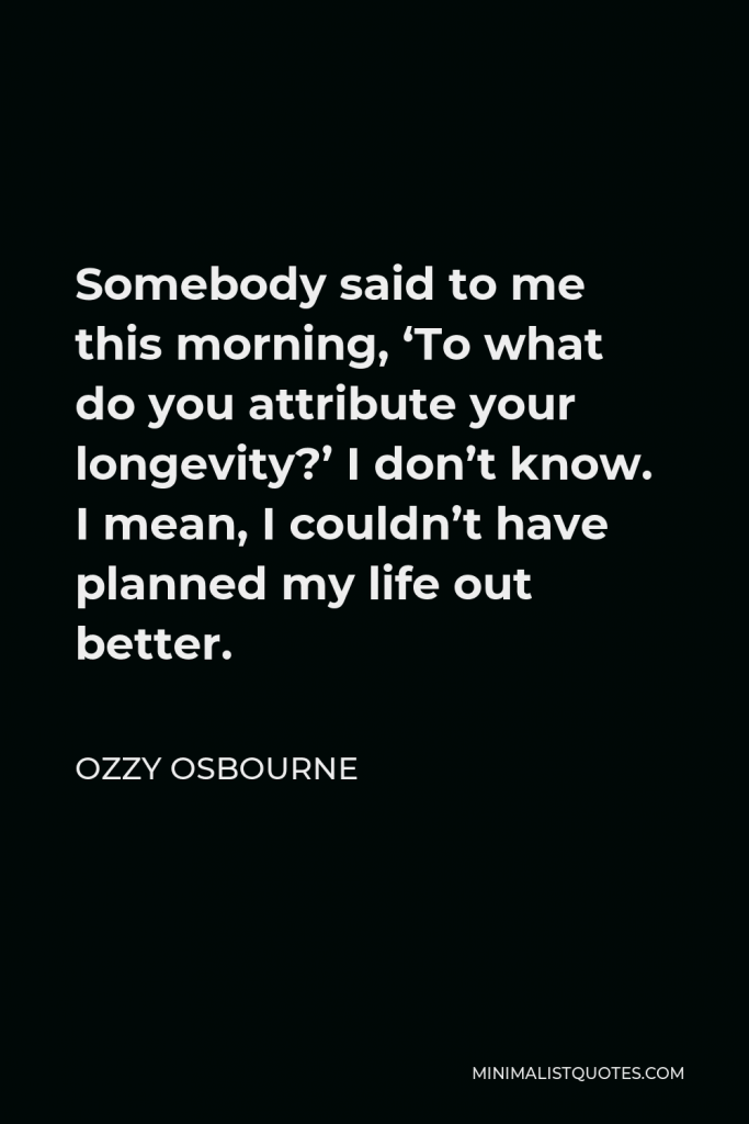 Ozzy Osbourne Quote - Somebody said to me this morning, ‘To what do you attribute your longevity?’ I don’t know. I mean, I couldn’t have planned my life out better.