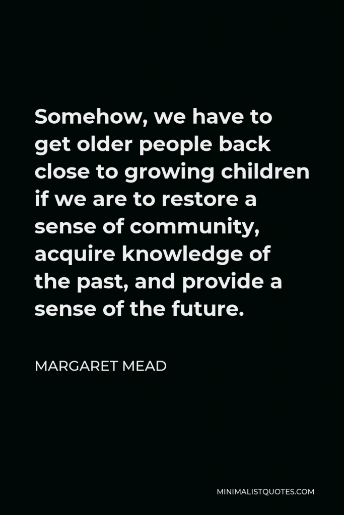 Margaret Mead Quote - Somehow, we have to get older people back close to growing children if we are to restore a sense of community, acquire knowledge of the past, and provide a sense of the future.