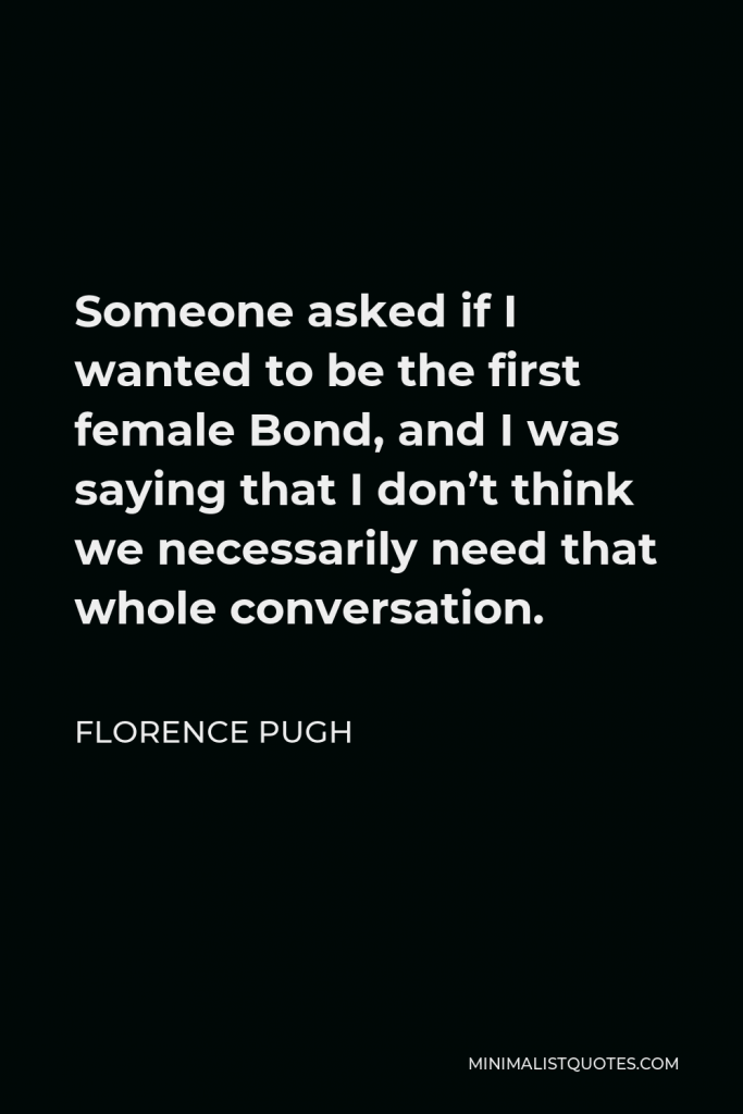 Florence Pugh Quote - Someone asked if I wanted to be the first female Bond, and I was saying that I don’t think we necessarily need that whole conversation.