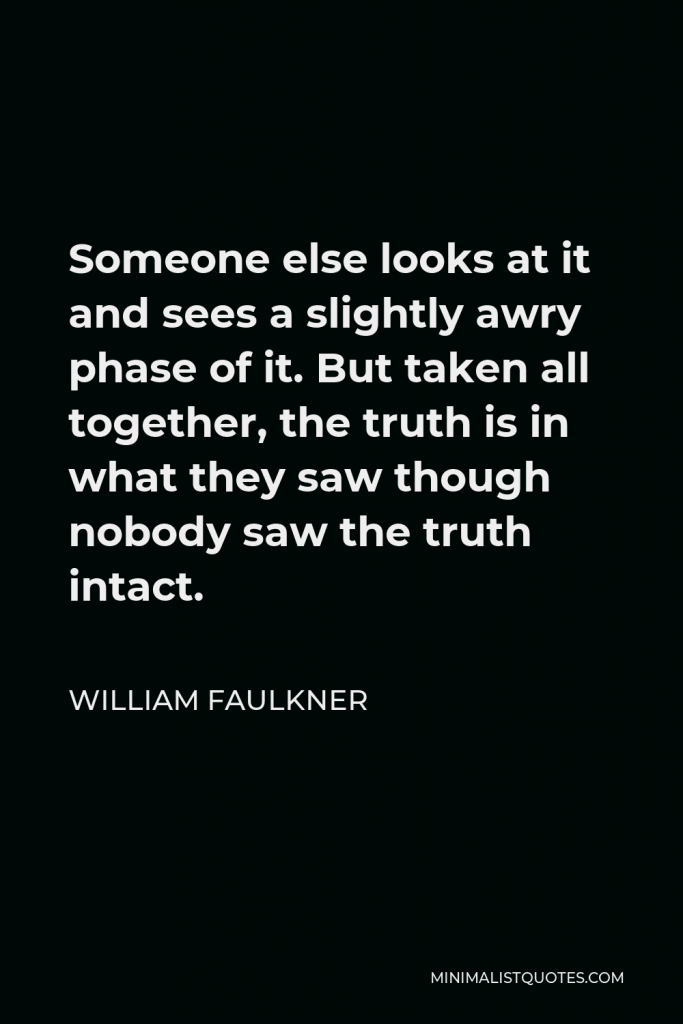 William Faulkner Quote - Someone else looks at it and sees a slightly awry phase of it. But taken all together, the truth is in what they saw though nobody saw the truth intact.
