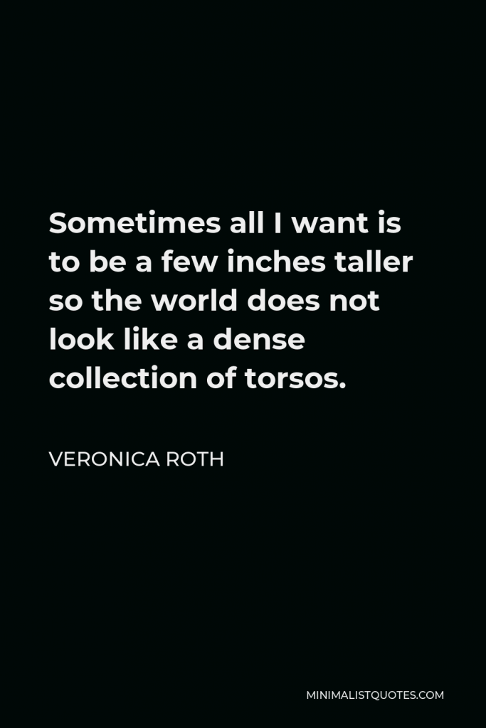 Veronica Roth Quote - Sometimes all I want is to be a few inches taller so the world does not look like a dense collection of torsos.